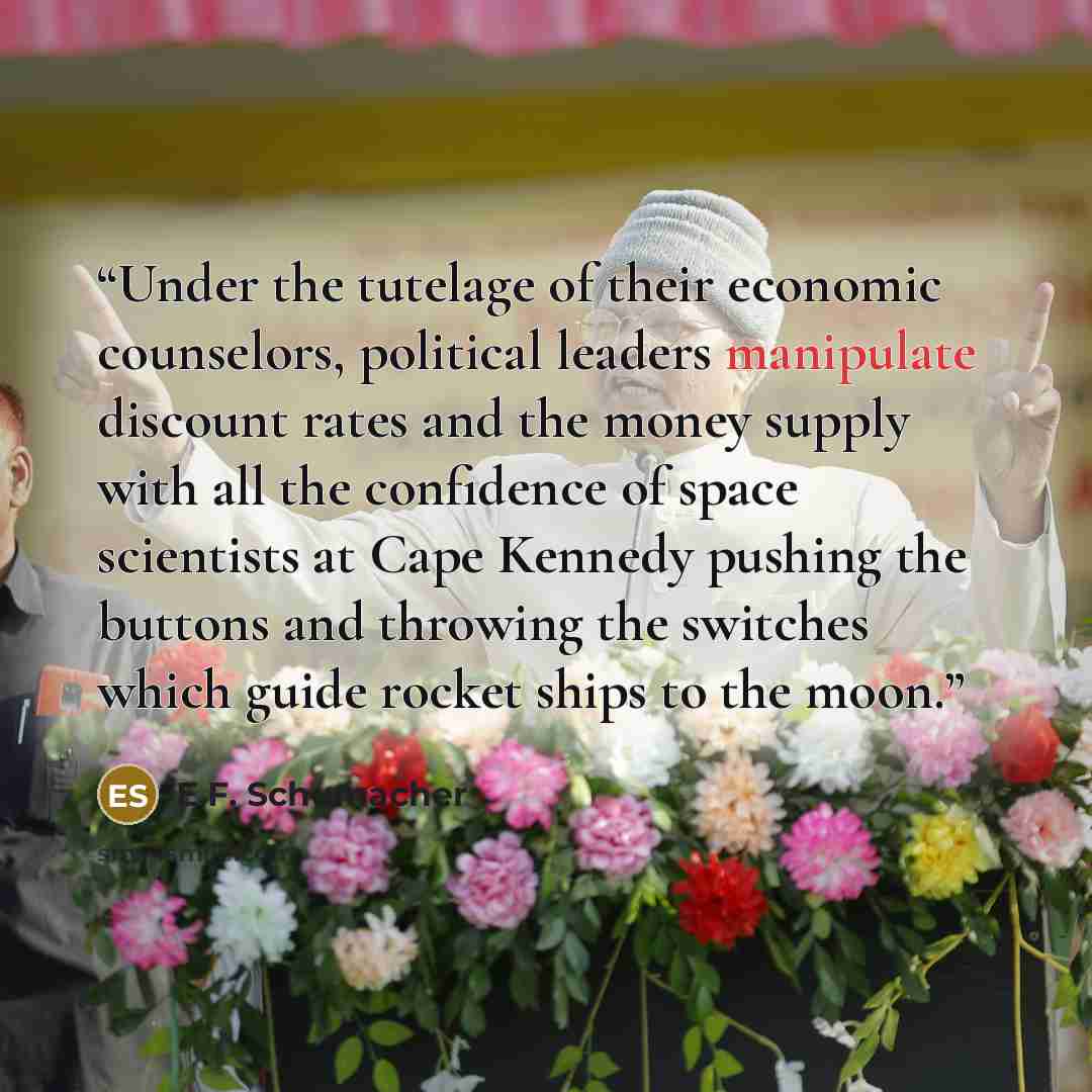 “Under the tutelage of their economic counselors, political leaders manipulate discount rates and the money supply with all the confidence of space scientists at Cape Kennedy pushing the buttons and throwing the switches which guide rocket ships to the moon.” quote by E.F. Schumacher