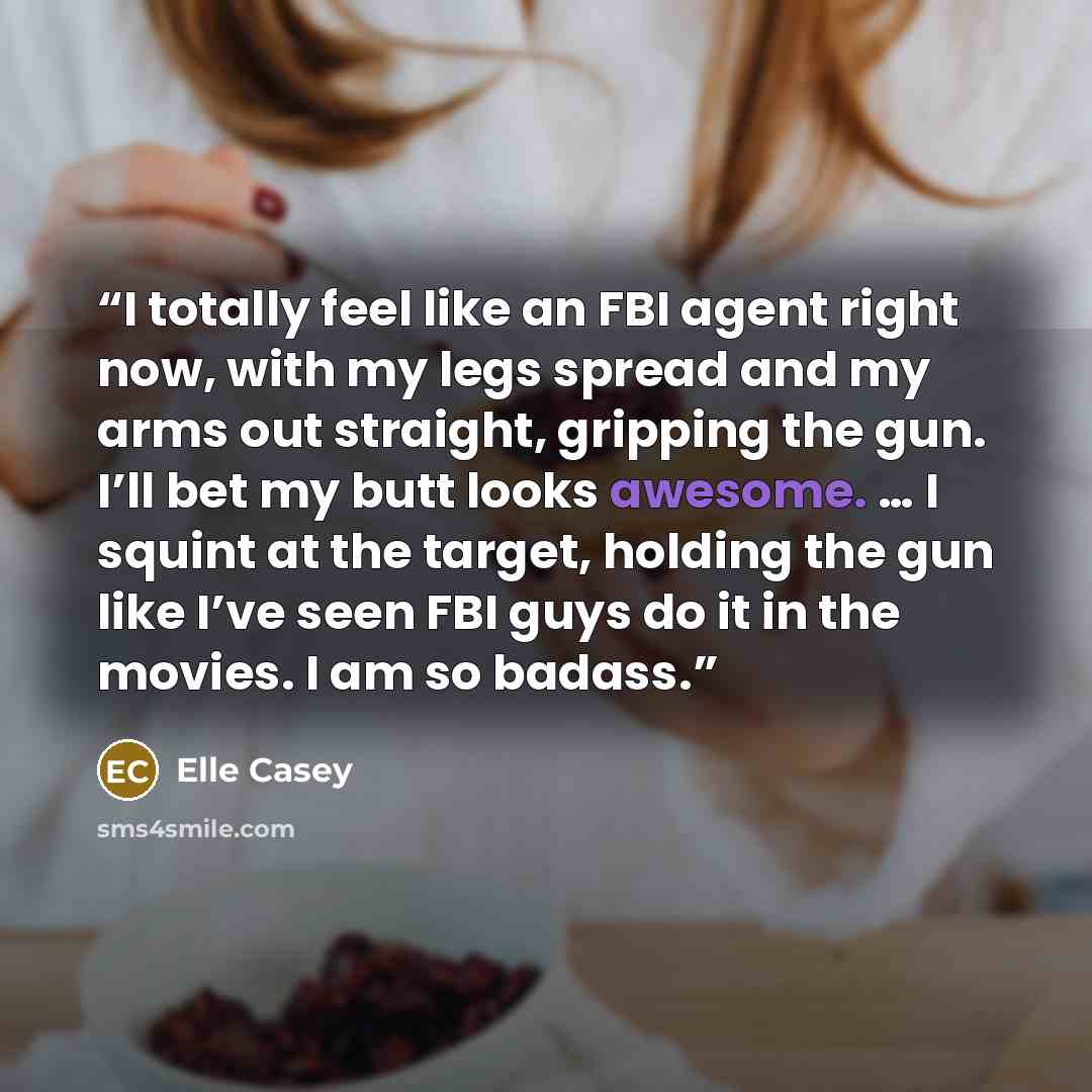 “I totally feel like an FBI agent right now, with my legs spread and my arms out straight, gripping the gun. I’ll bet my butt looks awesome. … I squint at the target, holding the gun like I’ve seen FBI guys do it in the movies. I am so badass.” quote by Elle Casey