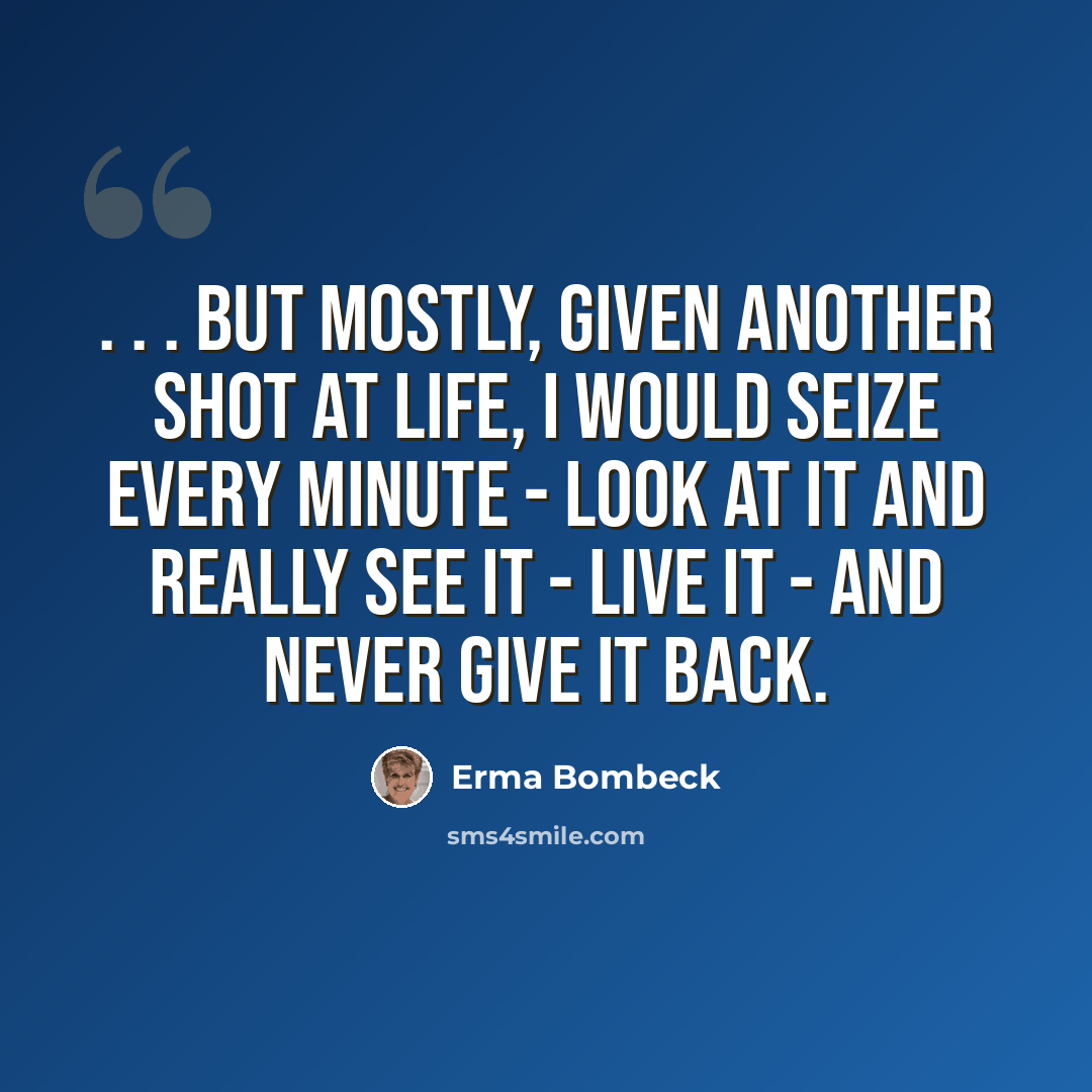 “. . . but mostly, given another shot at life, I would seize every minute - look at it and really see it - live it - and never give it back.” quote by Erma Bombeck