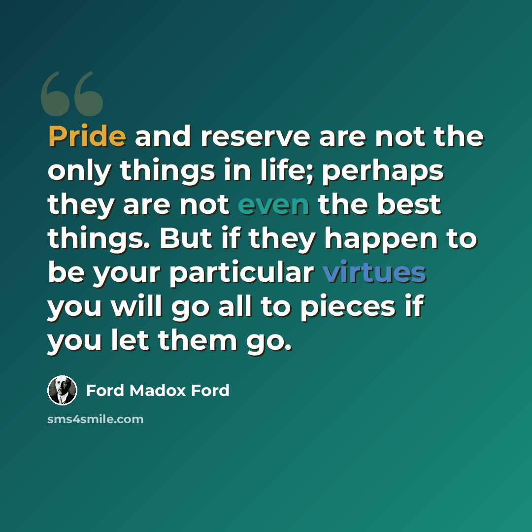 “Pride and reserve are not the only things in life; perhaps they are not even the best things. But if they happen to be your particular virtues you will go all to pieces if you let them go.” quote by Ford Madox Ford