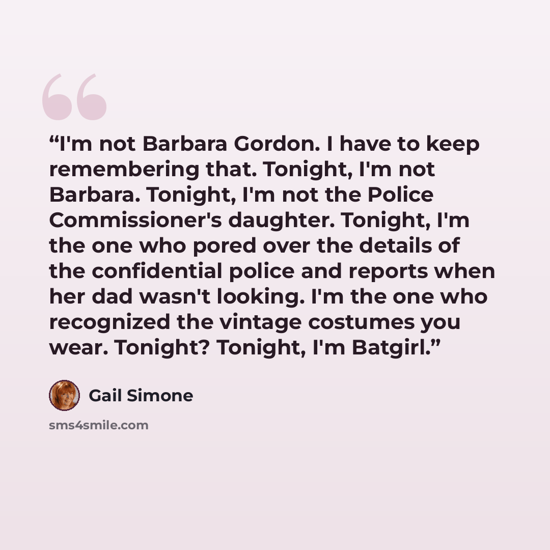“I'm not Barbara Gordon. I have to keep remembering that. Tonight, I'm not Barbara. Tonight, I'm not the Police Commissioner's daughter. Tonight, I'm the one who pored over the details of the confidential police and reports when her dad wasn't looking. I'm the one who recognized the vintage…” quote by Gail Simone