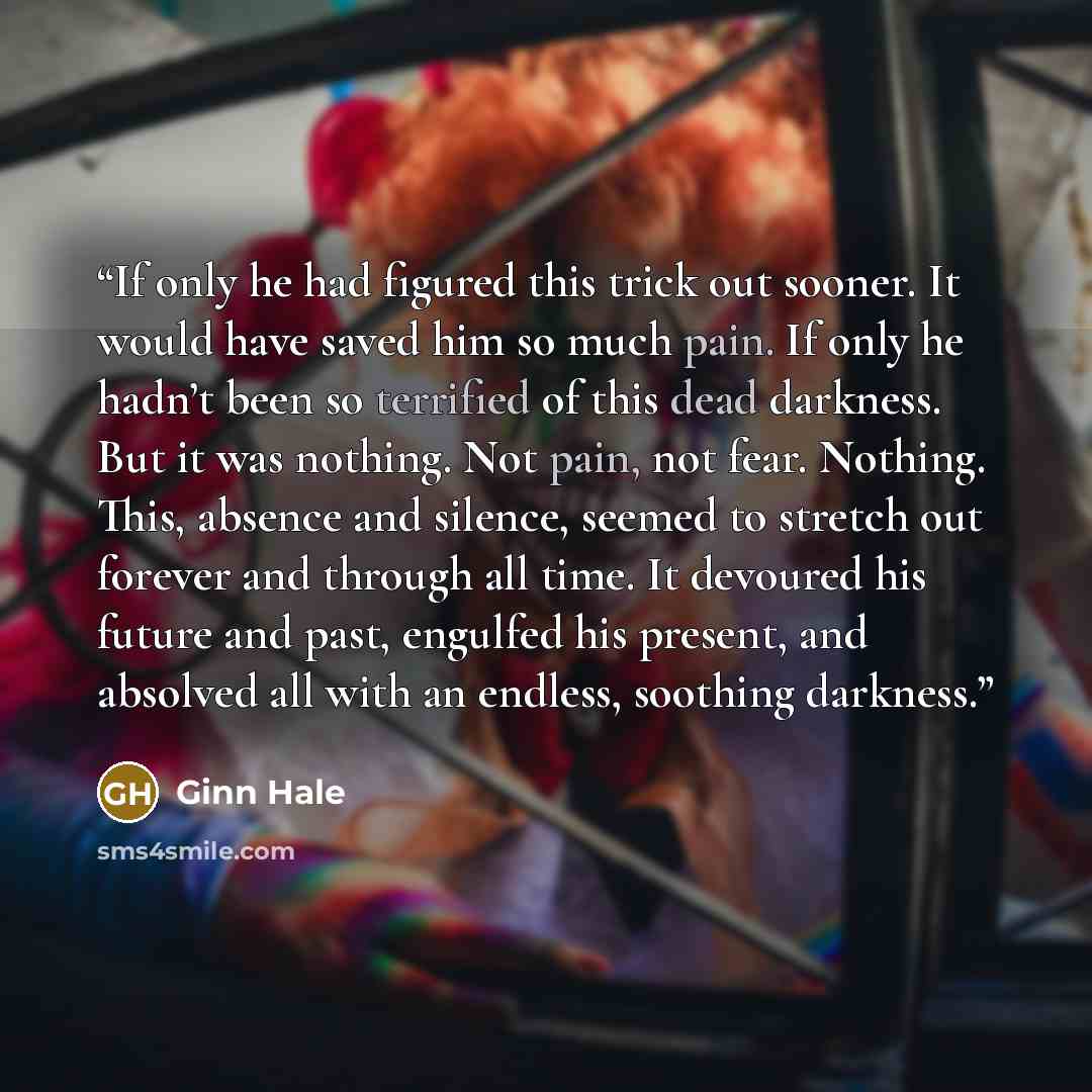 “If only he had figured this trick out sooner. It would have saved him so much pain. If only he hadn’t been so terrified of this dead darkness. But it was nothing. Not pain, not fear. Nothing. This, absence and silence, seemed to stretch out forever and through all time. It devoured his future and…” quote by Ginn Hale