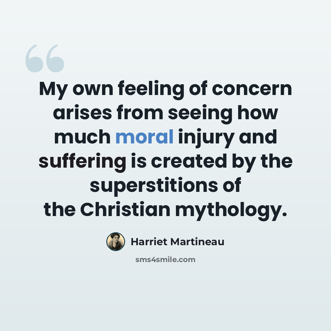 “My own feeling of concern arises from seeing how much moral injury and suffering is created by the superstitions of the Christian mythology.” quote by Harriet Martineau