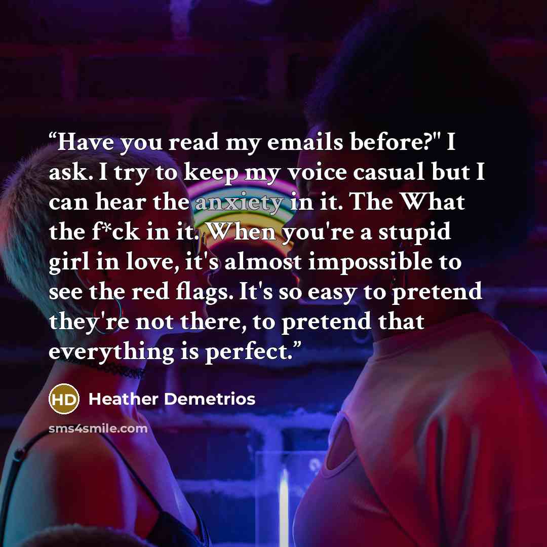 “Have you read my emails before?" I ask. I try to keep my voice casual but I can hear the anxiety in it. The What the f*ck in it. When you're a stupid girl in love, it's almost impossible to see the red flags. It's so easy to pretend they're not there, to pretend that everything is perfect.” quote by Heather Demetrios