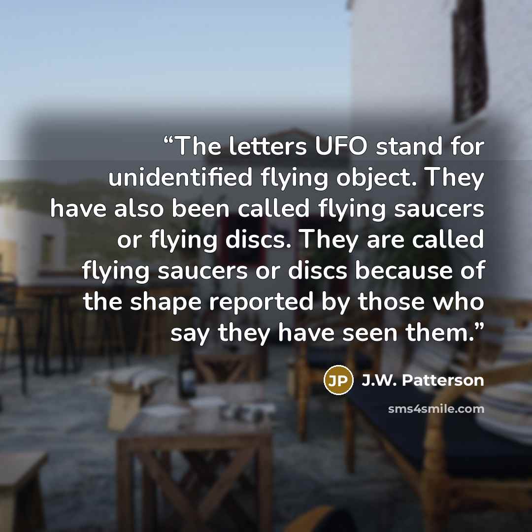 “The letters UFO stand for unidentified flying object. They have also been called flying saucers or flying discs. They are called flying saucers or discs because of the shape reported by those who say they have seen them.” quote by J.W. Patterson