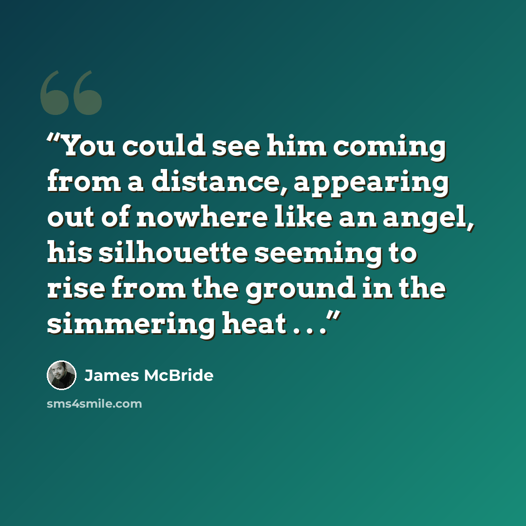 “You could see him coming from a distance, appearing out of nowhere like an angel, his silhouette seeming to rise from the ground in the simmering heat . . .” quote by James McBride