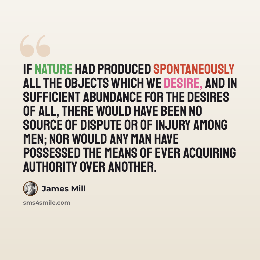 “If nature had produced spontaneously all the objects which we desire, and in sufficient abundance for the desires of all, there would have been no source of dispute or of injury among men; nor would any man have possessed the means of ever acquiring authority over another.” quote by James Mill