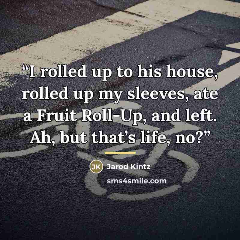 “I rolled up to his house, rolled up my sleeves, ate a Fruit Roll-Up, and left. Ah, but that’s life, no?” quote by Jarod Kintz