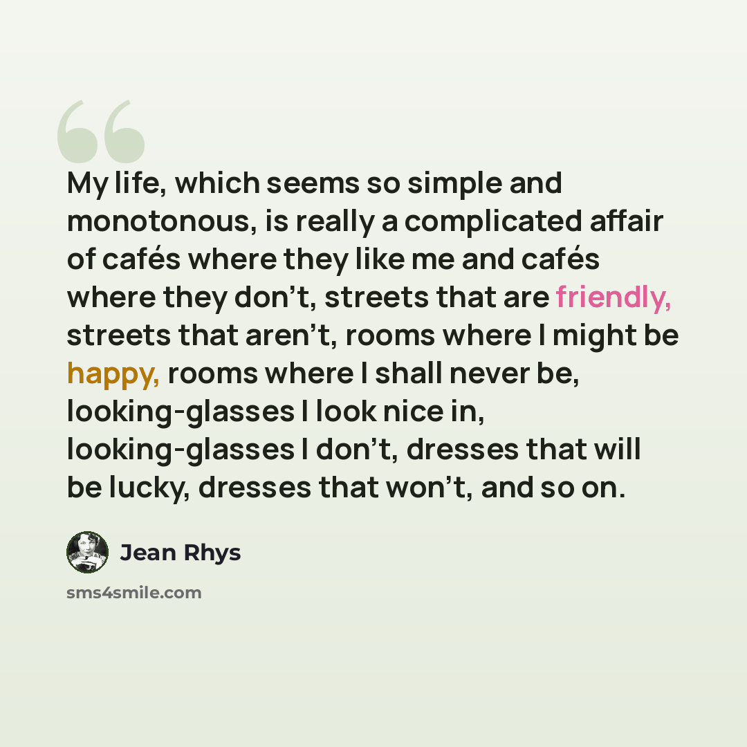 “My life, which seems so simple and monotonous, is really a complicated affair of cafés where they like me and cafés where they don't, streets that are friendly, streets that aren't, rooms where I might be happy, rooms where I shall never be, looking-glasses I look nice in, looking-glasses I don't…” quote by Jean Rhys