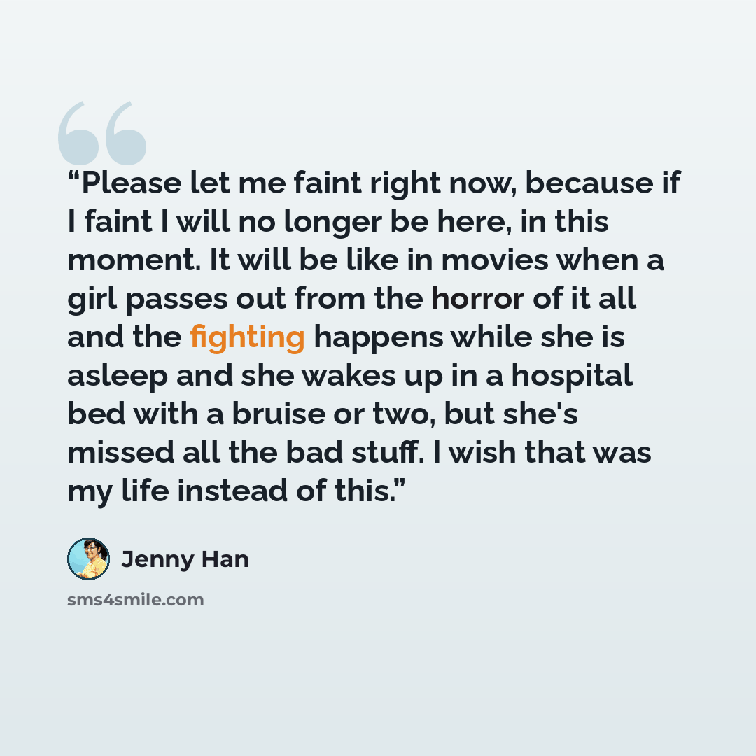“Please let me faint right now, because if I faint I will no longer be here, in this moment. It will be like in movies when a girl passes out from the horror of it all and the fighting happens while she is asleep and she wakes up in a hospital bed with a bruise or two, but she's missed all the bad…” quote by Jenny Han