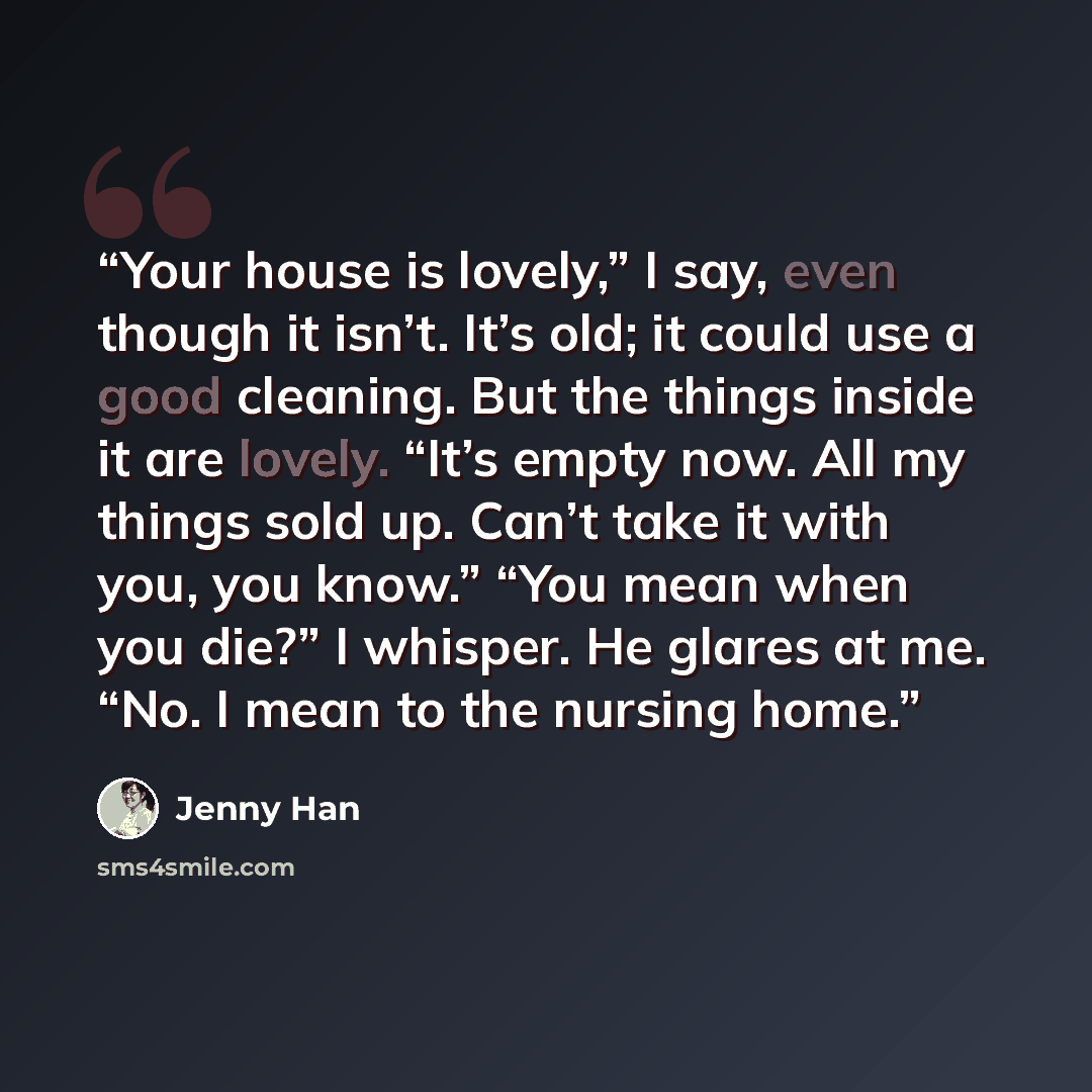 “Your house is lovely,” I say, even though it isn’t. It’s old; it could use a good cleaning. But the things inside it are lovely. “It’s empty now. All my things sold up. Can’t take it with you, you know.” “You mean when you die?” I whisper. He glares at me. “No. I mean to the nursing home.” quote by Jenny Han