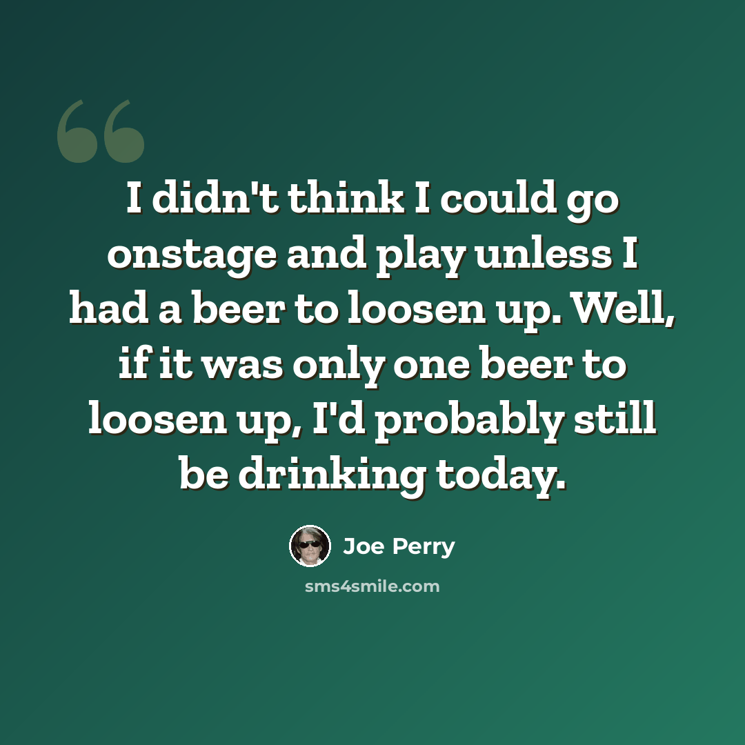 “I didn't think I could go onstage and play unless I had a beer to loosen up. Well, if it was only one beer to loosen up, I'd probably still be drinking today.” quote by Joe Perry
