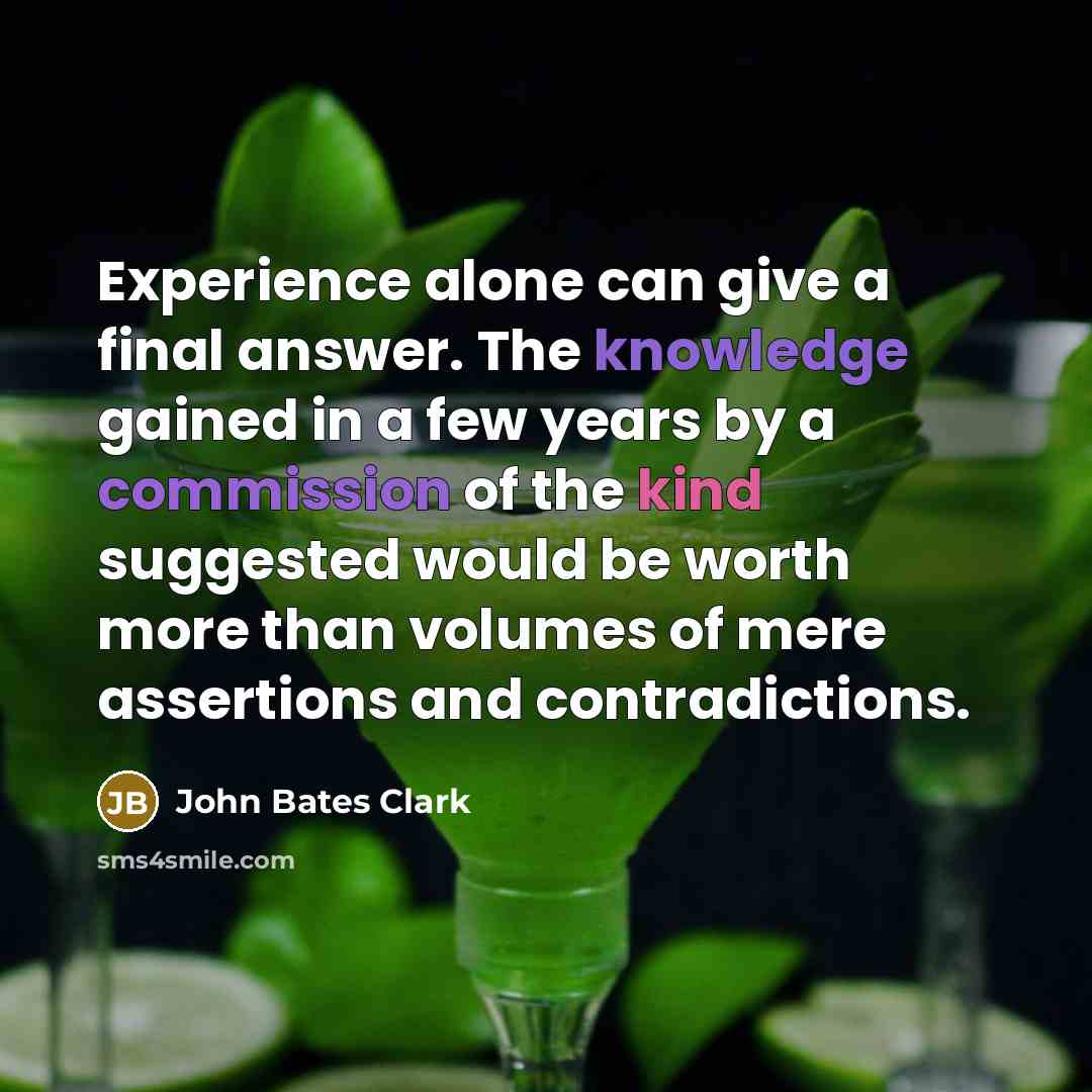 “Experience alone can give a final answer. The knowledge gained in a few years by a commission of the kind suggested would be worth more than volumes of mere assertions and contradictions.” quote by John Bates Clark