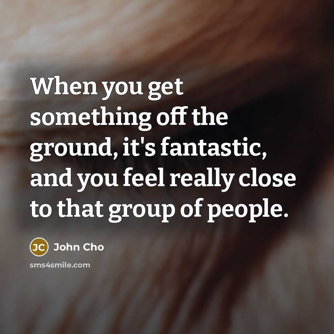 “When you get something off the ground, it's fantastic, and you feel really close to that group of people.” quote by John Cho