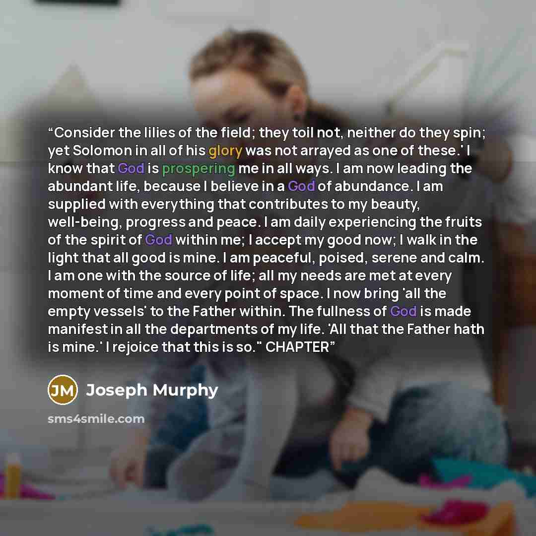 “Consider the lilies of the field; they toil not, neither do they spin; yet Solomon in all of his glory was not arrayed as one of these.' I know that God is prospering me in all ways. I am now leading the abundant life, because I believe in a God of abundance. I am supplied with everything that…” quote by Joseph Murphy