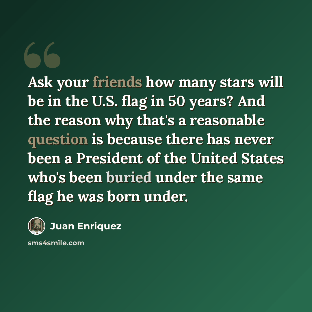 “Ask your friends how many stars will be in the U.S. flag in 50 years? And the reason why that's a reasonable question is because there has never been a President of the United States who's been buried under the same flag he was born under.” quote by Juan Enriquez