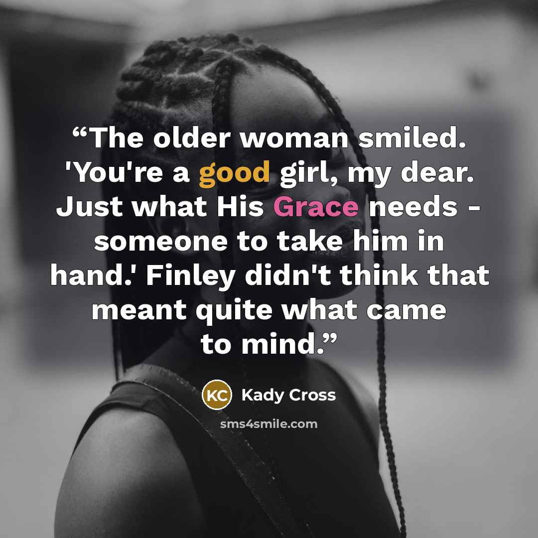 “The older woman smiled. 'You're a good girl, my dear. Just what His Grace needs - someone to take him in hand.' Finley didn't think that meant quite what came to mind.” quote by Kady Cross