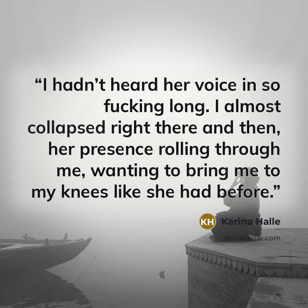 “I hadn’t heard her voice in so fucking long. I almost collapsed right there and then, her presence rolling through me, wanting to bring me to my knees like she had before.” quote by Karina Halle