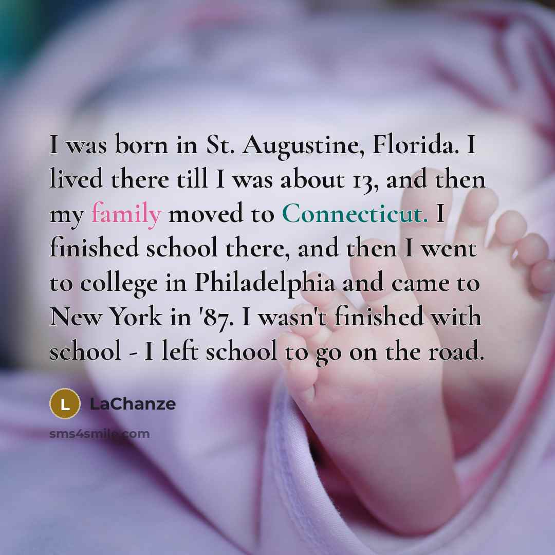 “I was born in St. Augustine, Florida. I lived there till I was about 13, and then my family moved to Connecticut. I finished school there, and then I went to college in Philadelphia and came to New York in '87. I wasn't finished with school - I left school to go on the road.” quote by LaChanze