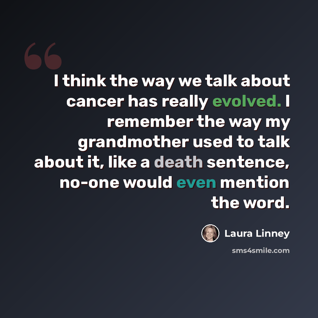 “I think the way we talk about cancer has really evolved. I remember the way my grandmother used to talk about it, like a death sentence, no-one would even mention the word.” quote by Laura Linney