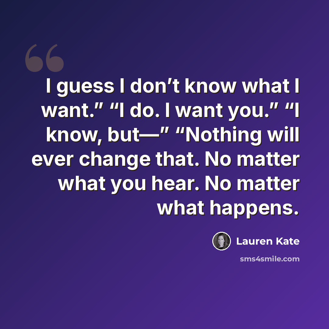 “I guess I don’t know what I want.” “I do. I want you.” “I know, but—” “Nothing will ever change that. No matter what you hear. No matter what happens.” quote by Lauren Kate