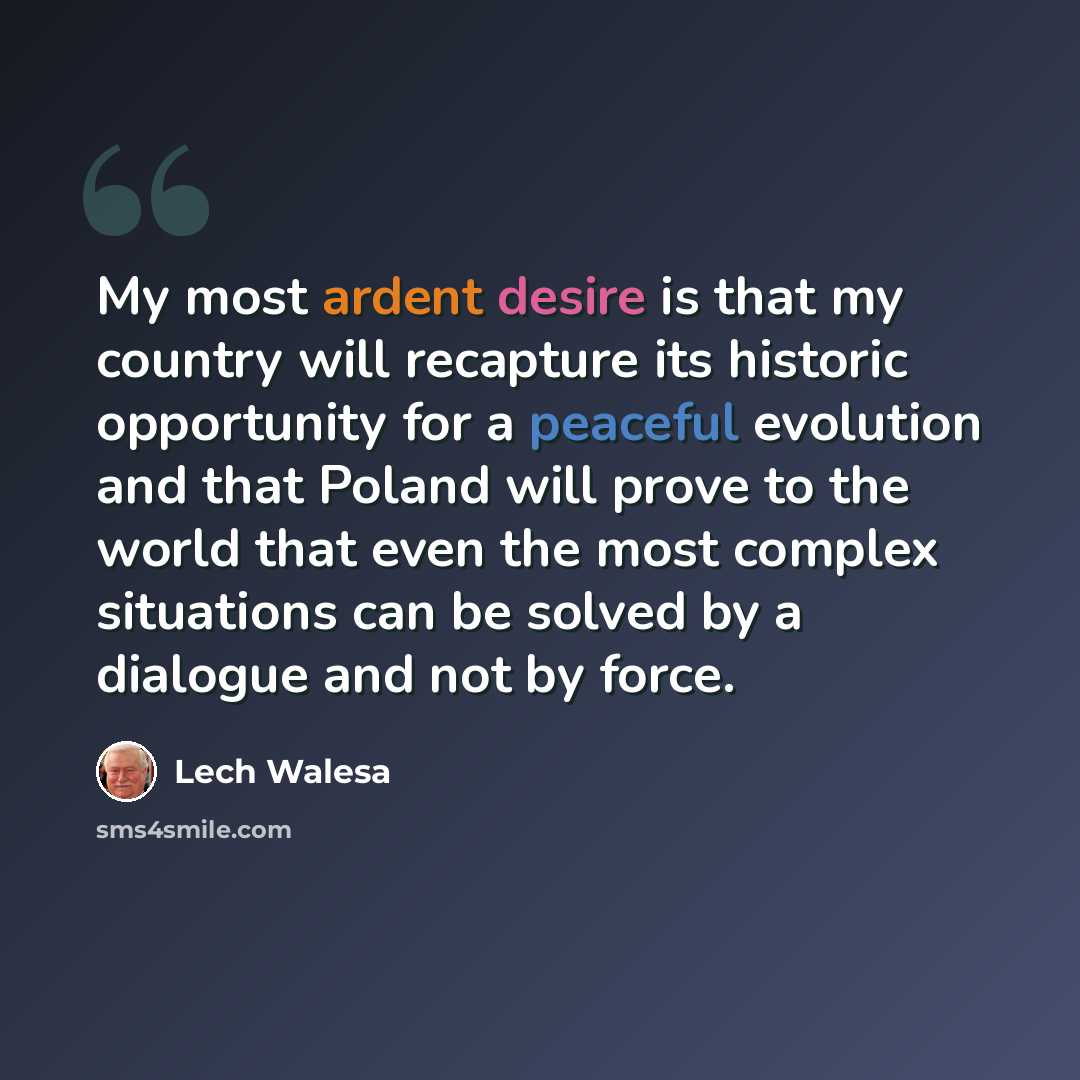 “My most ardent desire is that my country will recapture its historic opportunity for a peaceful evolution and that Poland will prove to the world that even the most complex situations can be solved by a dialogue and not by force.” quote by Lech Walesa