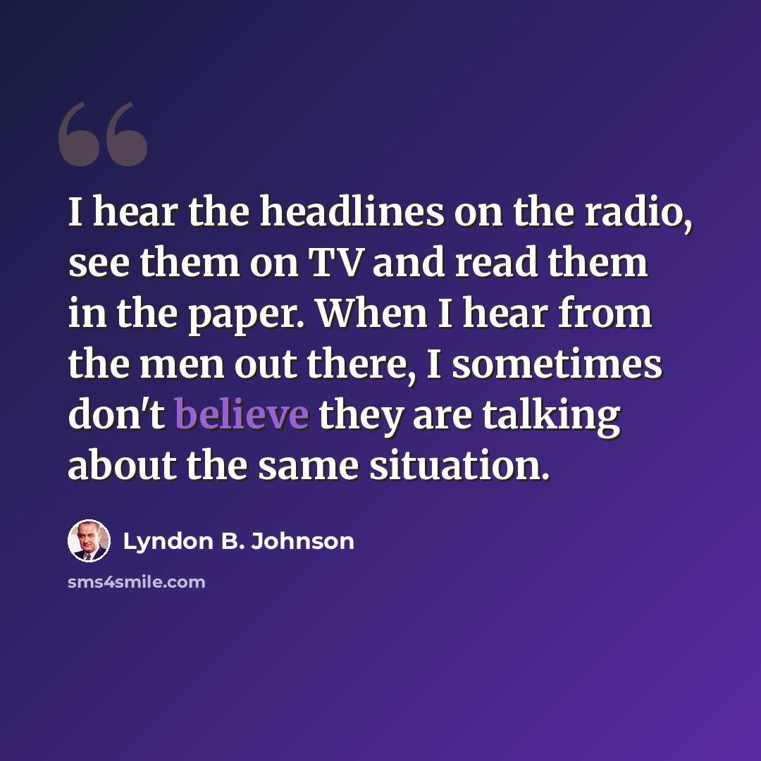 “I hear the headlines on the radio, see them on TV and read them in the paper. When I hear from the men out there, I sometimes don't believe they are talking about the same situation.” quote by Lyndon B. Johnson
