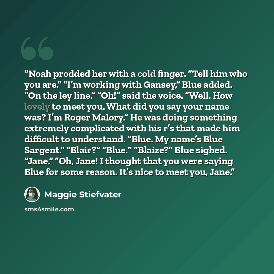 “Noah prodded her with a cold finger. “Tell him who you are.” “I’m working with Gansey,” Blue added. “On the ley line.” “Oh!” said the voice. “Well. How lovely to meet you. What did you say your name was? I’m Roger Malory.” He was doing something extremely complicated with his r’s that made him…” quote by Maggie Stiefvater