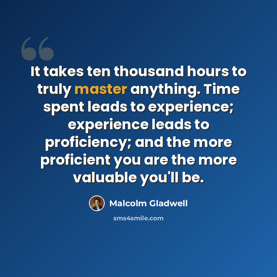 “It takes ten thousand hours to truly master anything. Time spent leads to experience; experience leads to proficiency; and the more proficient you are the more valuable you'll be.” quote by Malcolm Gladwell