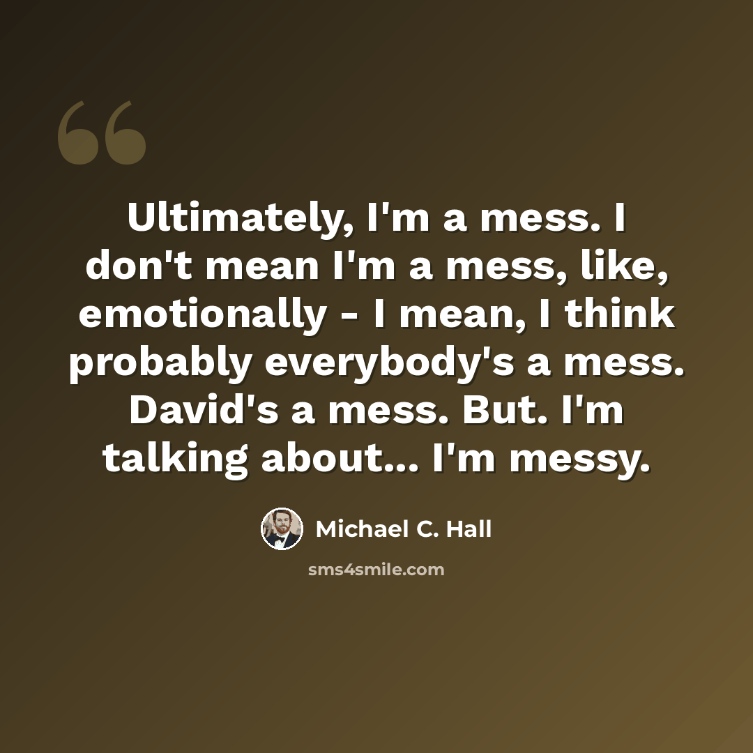 “Ultimately, I'm a mess. I don't mean I'm a mess, like, emotionally - I mean, I think probably everybody's a mess. David's a mess. But. I'm talking about... I'm messy.” quote by Michael C. Hall
