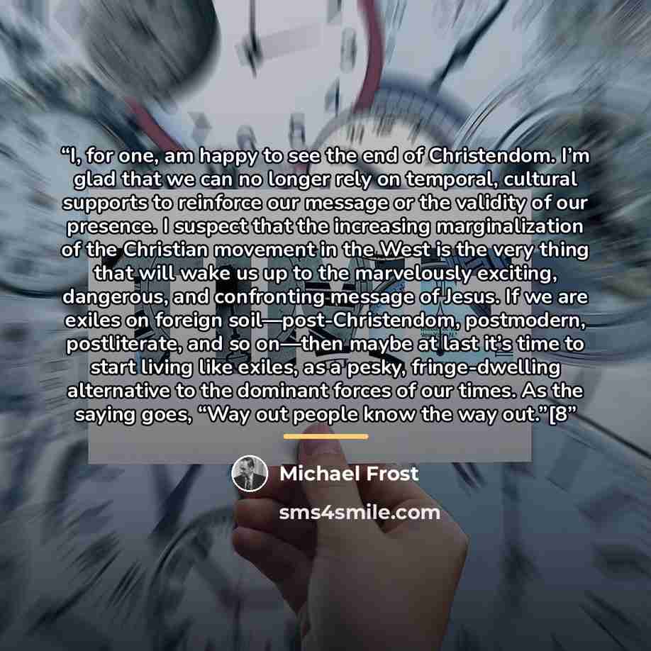 “I, for one, am happy to see the end of Christendom. I’m glad that we can no longer rely on temporal, cultural supports to reinforce our message or the validity of our presence. I suspect that the increasing marginalization of the Christian movement in the West is the very thing that will wake us…” quote by Michael Frost