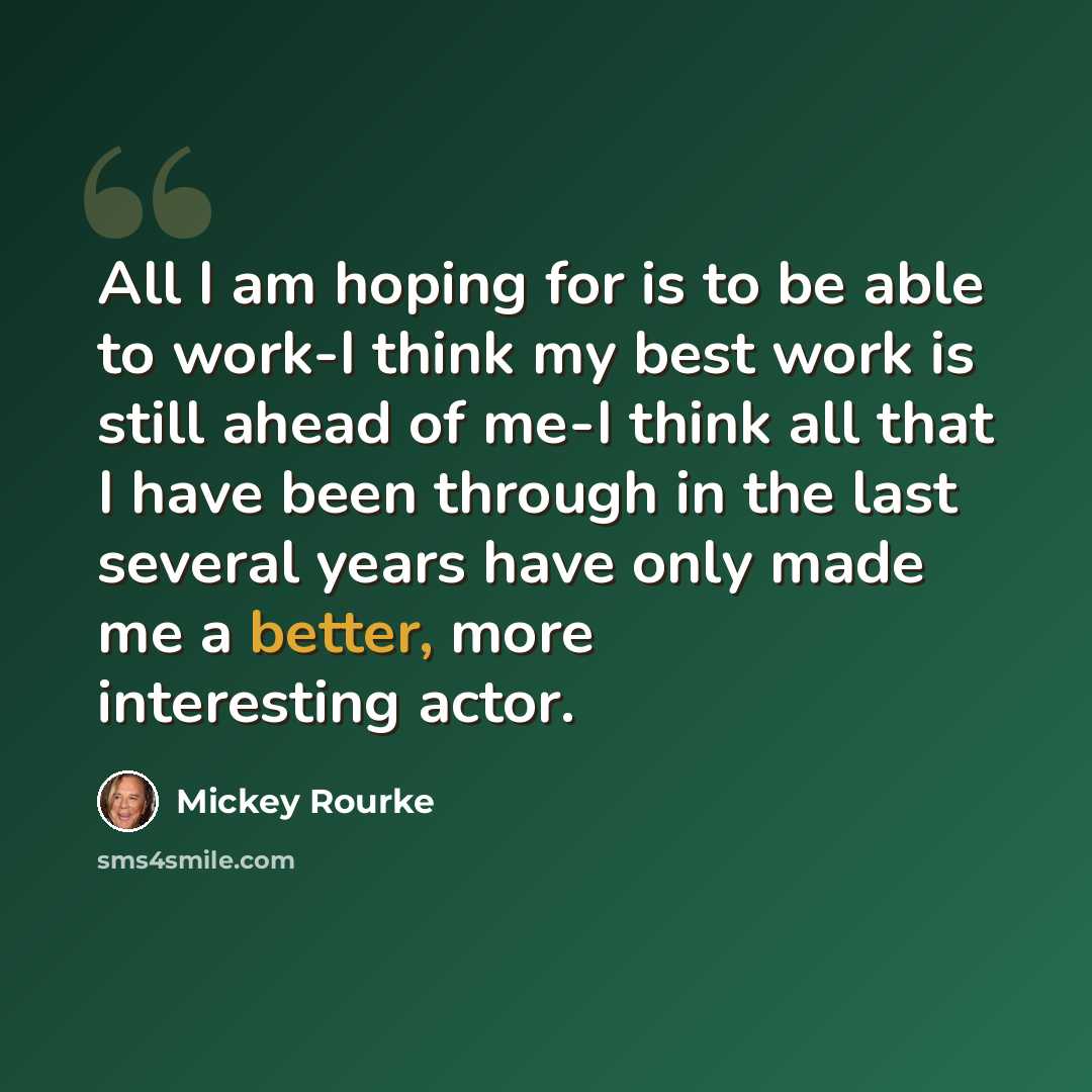 “All I am hoping for is to be able to work-I think my best work is still ahead of me-I think all that I have been through in the last several years have only made me a better, more interesting actor.” quote by Mickey Rourke