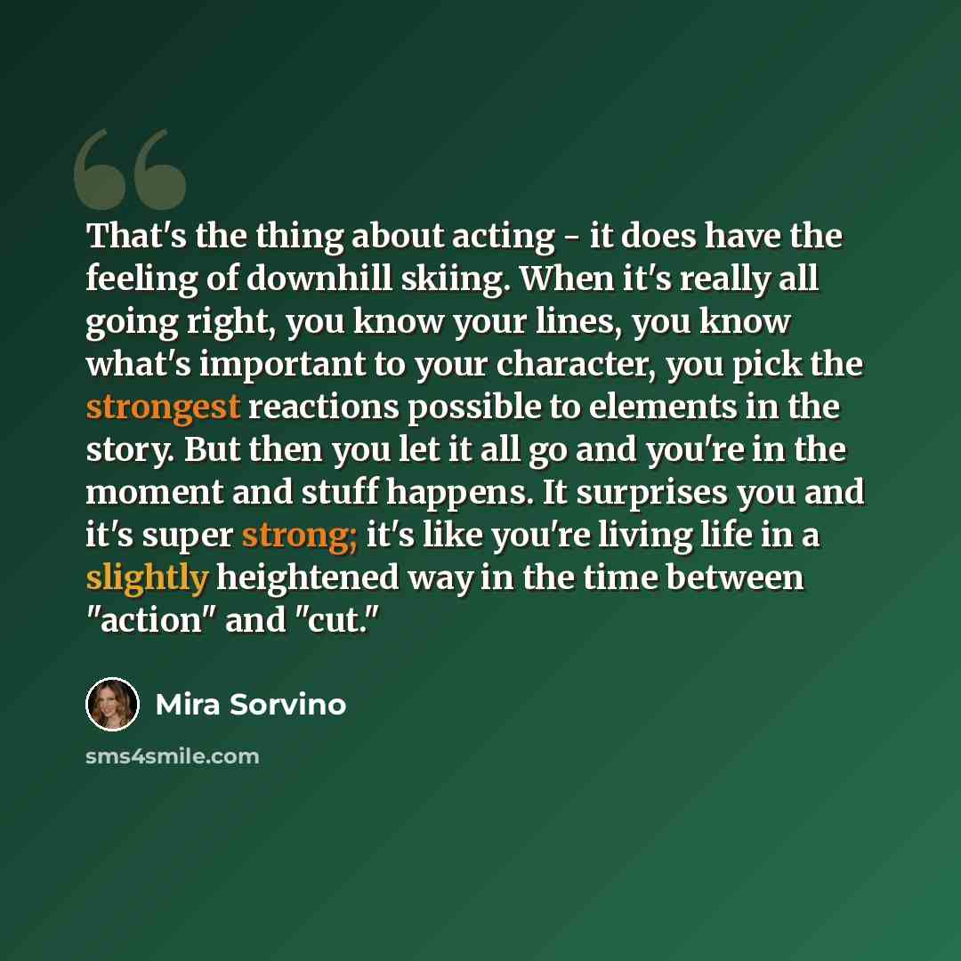 “That's the thing about acting - it does have the feeling of downhill skiing. When it's really all going right, you know your lines, you know what's important to your character, you pick the strongest reactions possible to elements in the story. But then you let it all go and you're in the moment…” quote by Mira Sorvino