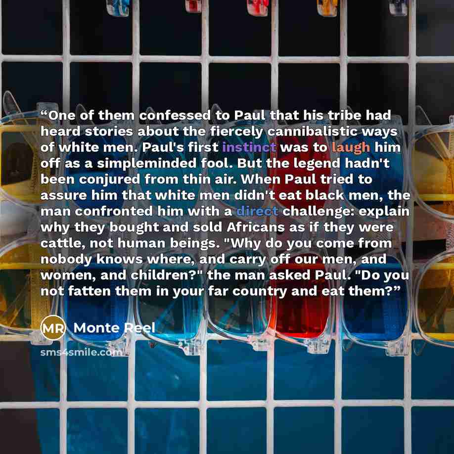 “One of them confessed to Paul that his tribe had heard stories about the fiercely cannibalistic ways of white men. Paul's first instinct was to laugh him off as a simpleminded fool. But the legend hadn't been conjured from thin air. When Paul tried to assure him that white men didn't eat black…” quote by Monte Reel