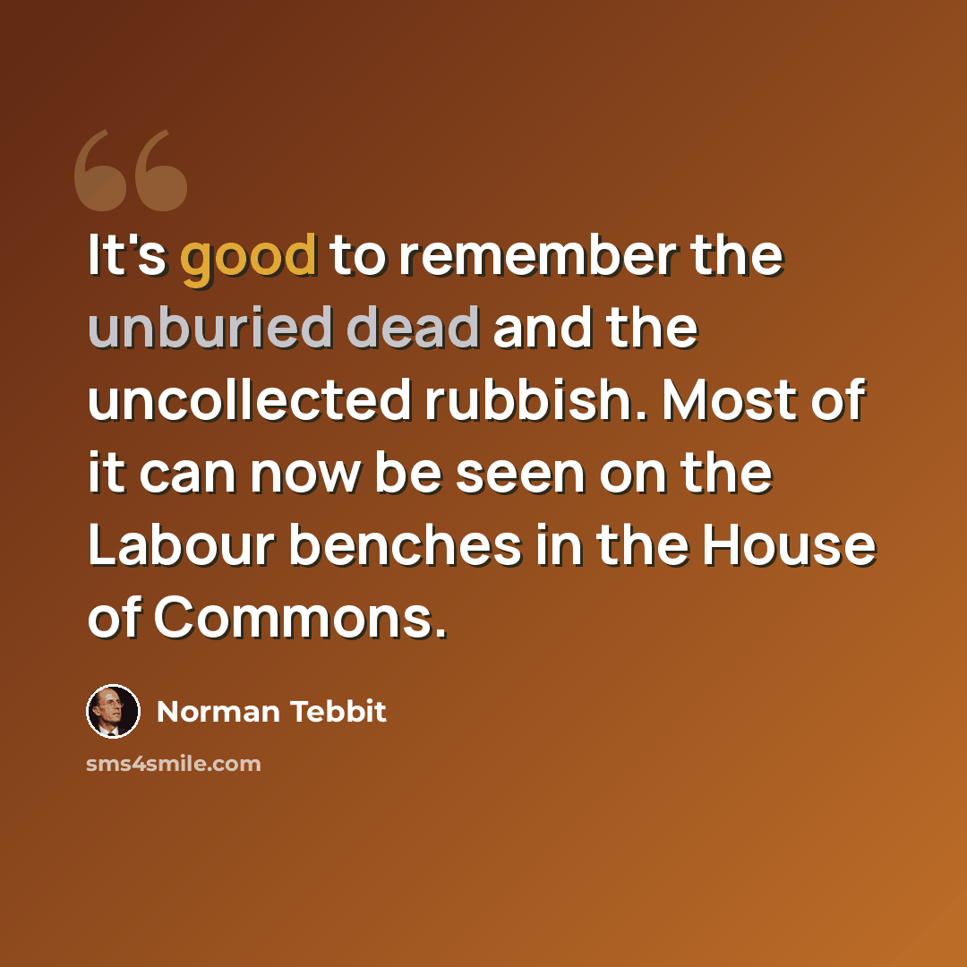 “It's good to remember the unburied dead and the uncollected rubbish. Most of it can now be seen on the Labour benches in the House of Commons.” quote by Norman Tebbit