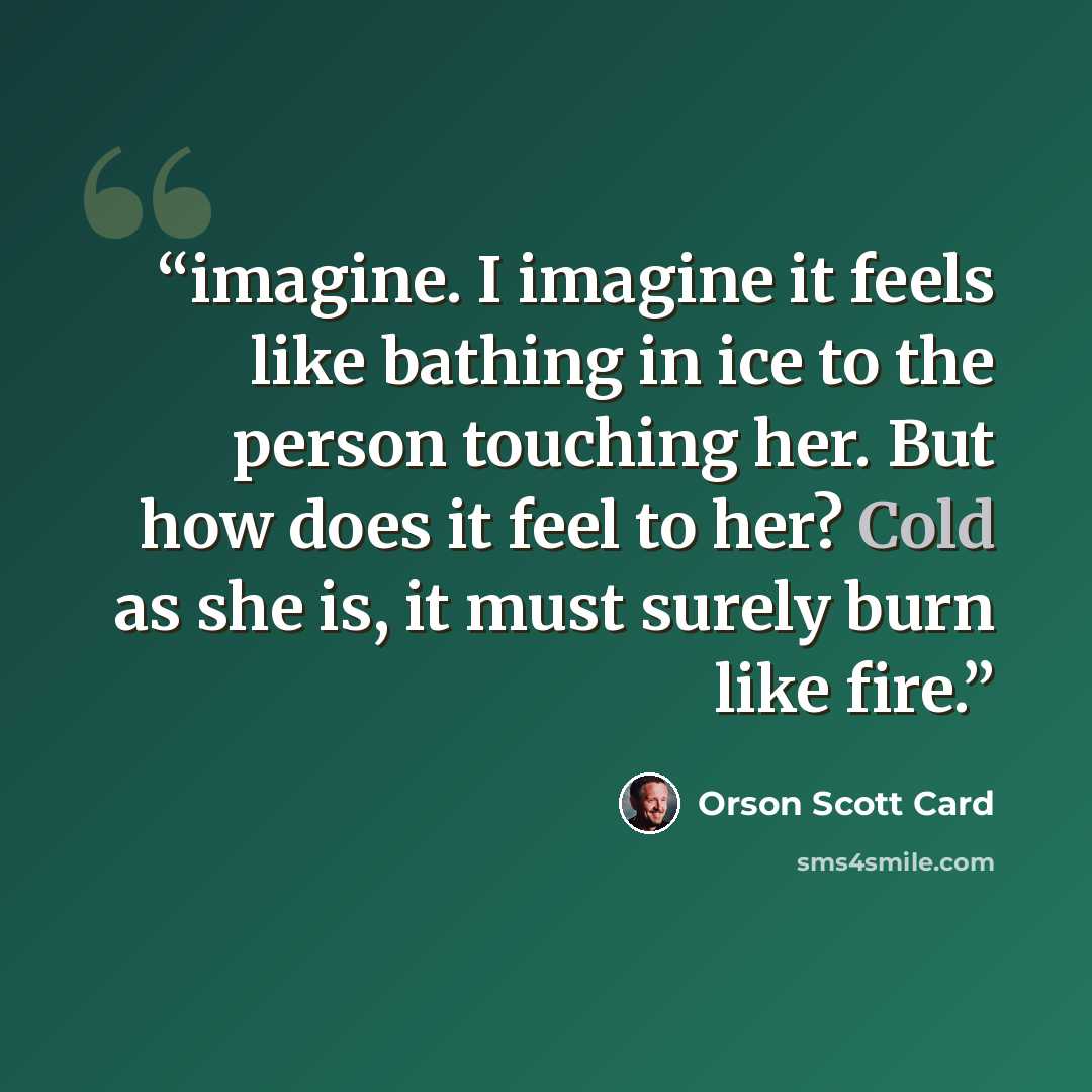 “imagine. I imagine it feels like bathing in ice to the person touching her. But how does it feel to her? Cold as she is, it must surely burn like fire.” quote by Orson Scott Card