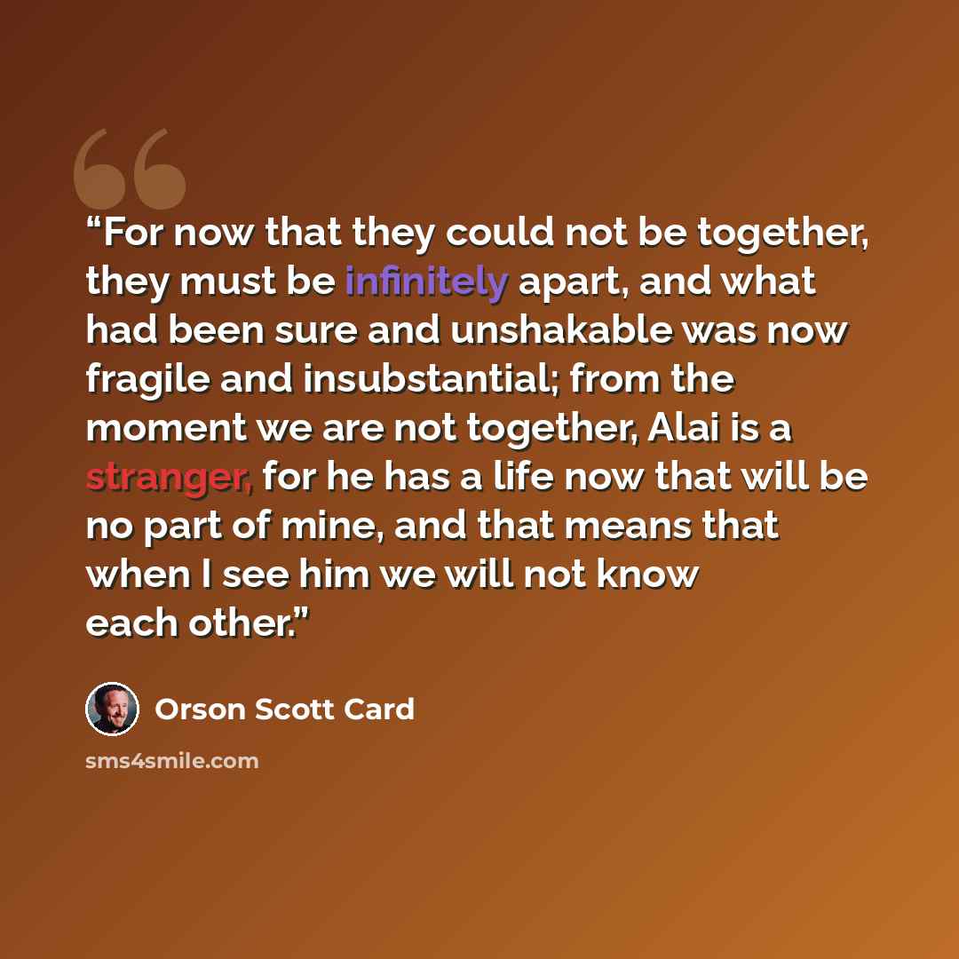 “For now that they could not be together, they must be infinitely apart, and what had been sure and unshakable was now fragile and insubstantial; from the moment we are not together, Alai is a stranger, for he has a life now that will be no part of mine, and that means that when I see him we will…” quote by Orson Scott Card