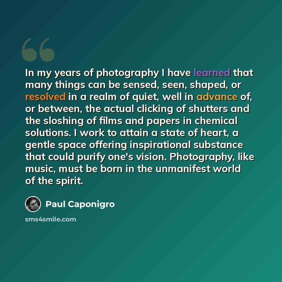 “In my years of photography I have learned that many things can be sensed, seen, shaped, or resolved in a realm of quiet, well in advance of, or between, the actual clicking of shutters and the sloshing of films and papers in chemical solutions. I work to attain a state of heart, a gentle space…” quote by Paul Caponigro