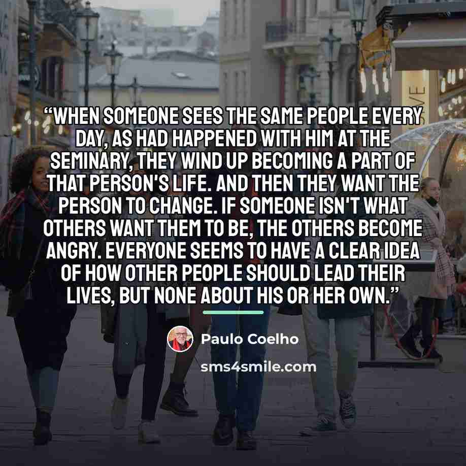 “When someone sees the same people every day, as had happened with him at the seminary, they wind up becoming a part of that person's life. And then they want the person to change. If someone isn't what others want them to be, the others become angry. Everyone seems to have a clear idea of how…” quote by Paulo Coelho