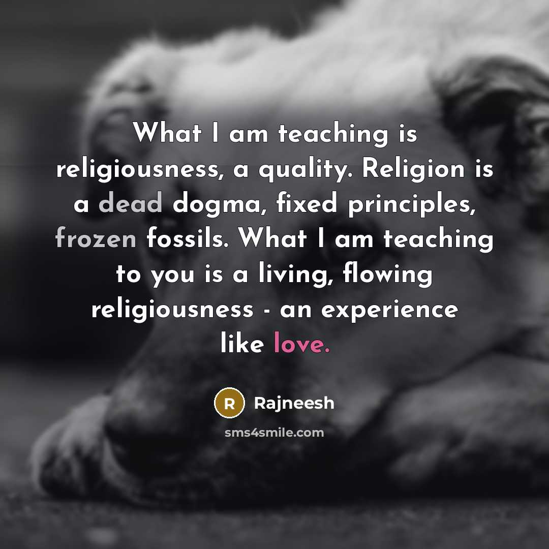 “What I am teaching is religiousness, a quality. Religion is a dead dogma, fixed principles, frozen fossils. What I am teaching to you is a living, flowing religiousness - an experience like love.” quote by Rajneesh