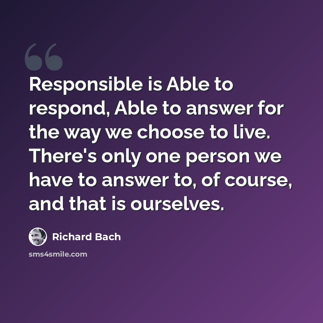 “Responsible is Able to respond, Able to answer for the way we choose to live. There's only one person we have to answer to, of course, and that is ourselves.” quote by Richard Bach