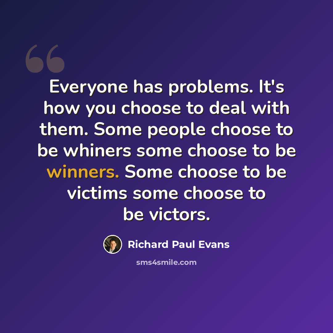 “Everyone has problems. It's how you choose to deal with them. Some people choose to be whiners some choose to be winners. Some choose to be victims some choose to be victors.” quote by Richard Paul Evans