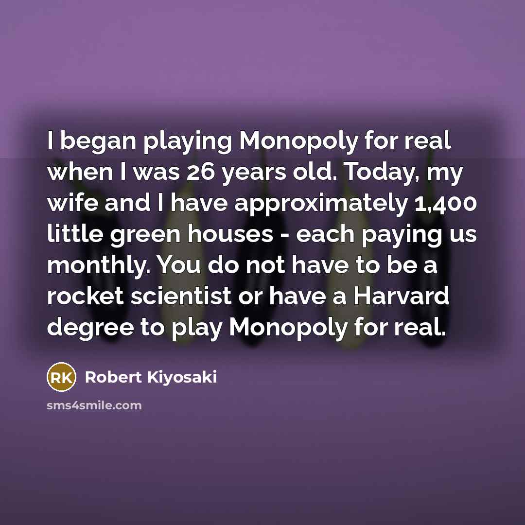 “I began playing Monopoly for real when I was 26 years old. Today, my wife and I have approximately 1,400 little green houses - each paying us monthly. You do not have to be a rocket scientist or have a Harvard degree to play Monopoly for real.” quote by Robert Kiyosaki