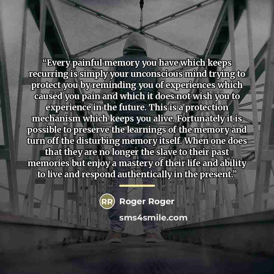 “Every painful memory you have which keeps recurring is simply your unconscious mind trying to protect you by reminding you of experiences which caused you pain and which it does not wish you to experience in the future. This is a protection mechanism which keeps you alive. Fortunately it is…” quote by Roger Roger