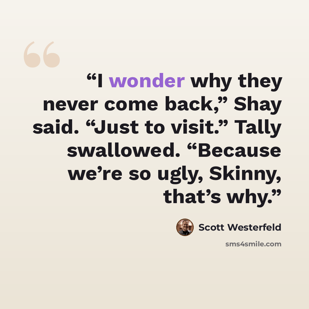 “I wonder why they never come back,” Shay said. “Just to visit.” Tally swallowed. “Because we’re so ugly, Skinny, that’s why.” quote by Scott Westerfeld