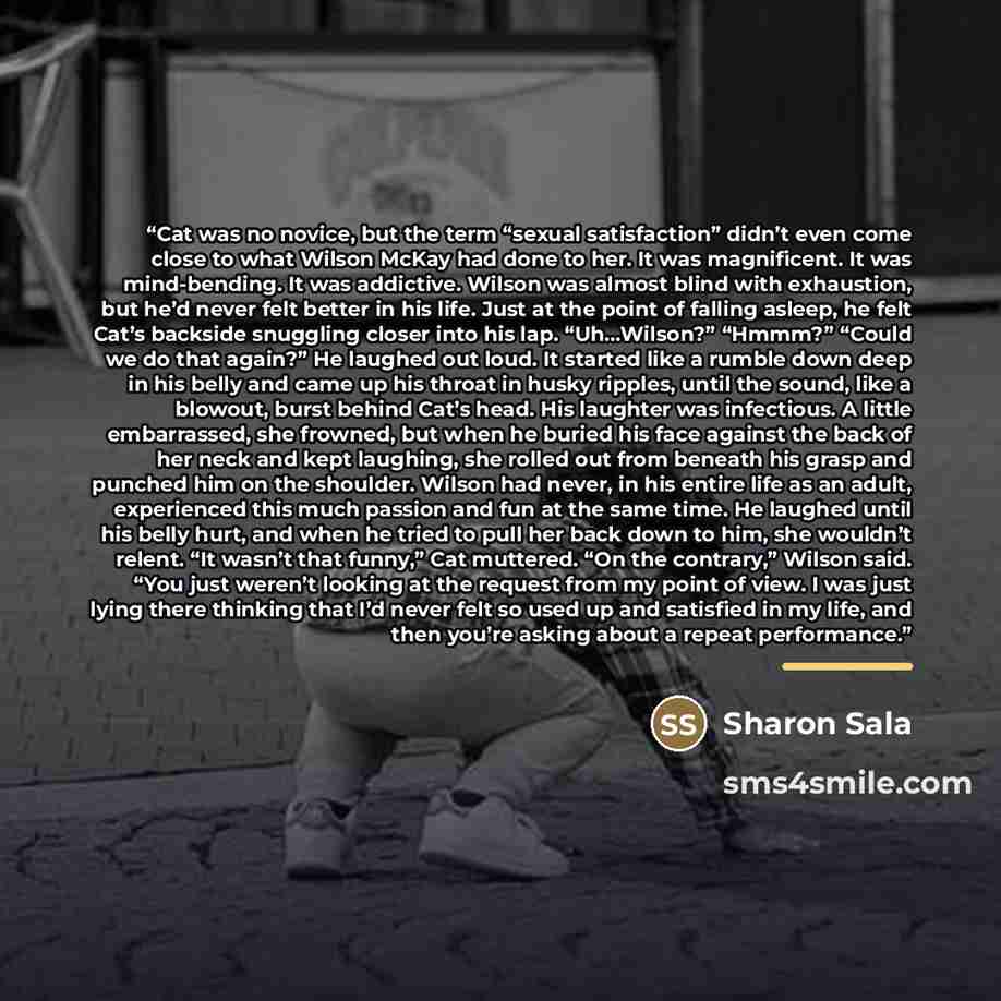 “Cat was no novice, but the term “sexual satisfaction” didn’t even come close to what Wilson McKay had done to her. It was magnificent. It was mind-bending. It was addictive. Wilson was almost blind with exhaustion, but he’d never felt better in his life. Just at the point of falling asleep, he…” quote by Sharon Sala