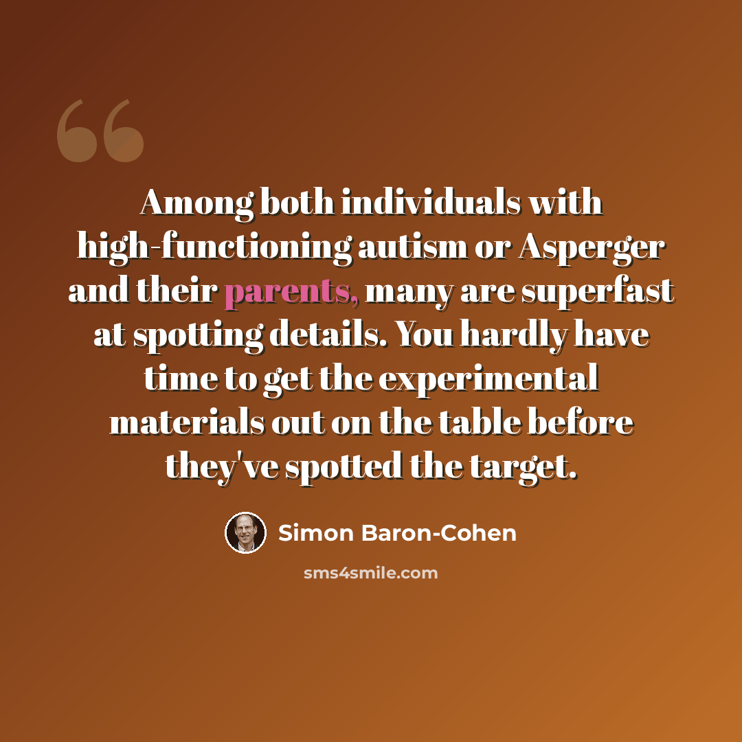 “Among both individuals with high-functioning autism or Asperger and their parents, many are superfast at spotting details. You hardly have time to get the experimental materials out on the table before they've spotted the target.” quote by Simon Baron-Cohen