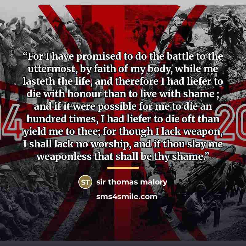 “For I have promised to do the battle to the uttermost, by faith of my body, while me lasteth the life, and therefore I had liefer to die with honour than to live with shame ; and if it were possible for me to die an hundred times, I had liefer to die oft than yield me to thee; for though I lack…” quote by sir thomas malory
