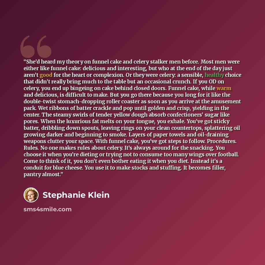 “She’d heard my theory on funnel cake and celery stalker men before. Most men were either like funnel cake: delicious and interesting, but who at the end of the day just aren’t good for the heart or complexion. Or they were celery: a sensible, healthy choice that didn’t really bring much to the…” quote by Stephanie Klein