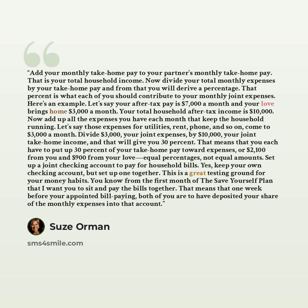 “Add your monthly take-home pay to your partner’s monthly take-home pay. That is your total household income. Now divide your total monthly expenses by your take-home pay and from that you will derive a percentage. That percent is what each of you should contribute to your monthly joint expenses…” quote by Suze Orman